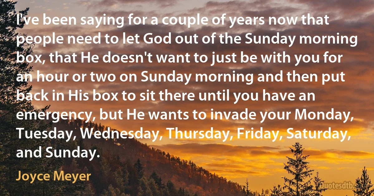 I've been saying for a couple of years now that people need to let God out of the Sunday morning box, that He doesn't want to just be with you for an hour or two on Sunday morning and then put back in His box to sit there until you have an emergency, but He wants to invade your Monday, Tuesday, Wednesday, Thursday, Friday, Saturday, and Sunday. (Joyce Meyer)