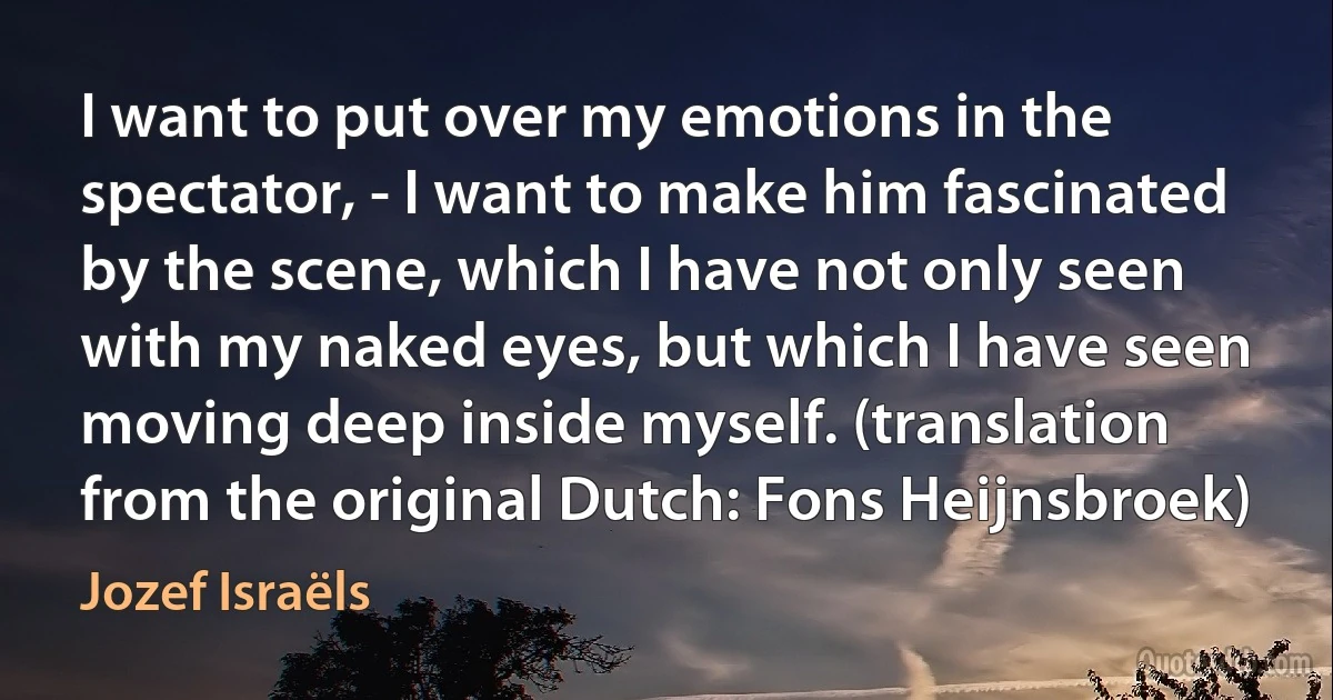 I want to put over my emotions in the spectator, - I want to make him fascinated by the scene, which I have not only seen with my naked eyes, but which I have seen moving deep inside myself. (translation from the original Dutch: Fons Heijnsbroek) (Jozef Israëls)