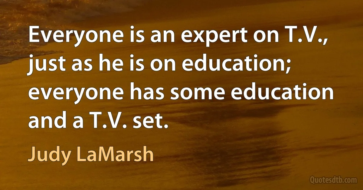 Everyone is an expert on T.V., just as he is on education; everyone has some education and a T.V. set. (Judy LaMarsh)