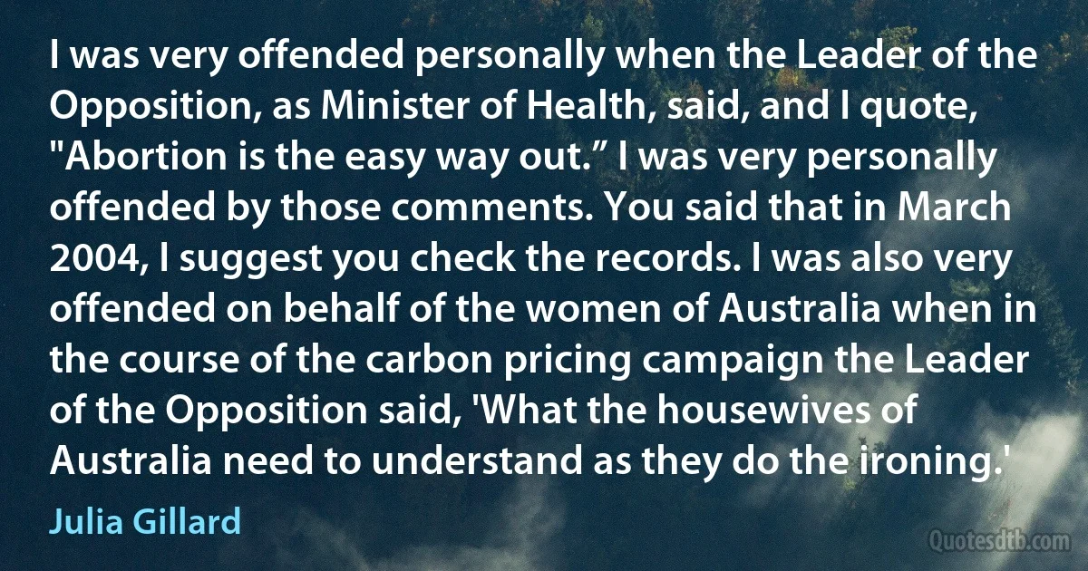 I was very offended personally when the Leader of the Opposition, as Minister of Health, said, and I quote, "Abortion is the easy way out.” I was very personally offended by those comments. You said that in March 2004, I suggest you check the records. I was also very offended on behalf of the women of Australia when in the course of the carbon pricing campaign the Leader of the Opposition said, 'What the housewives of Australia need to understand as they do the ironing.' (Julia Gillard)