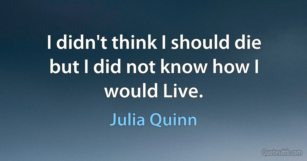 I didn't think I should die but I did not know how I would Live. (Julia Quinn)