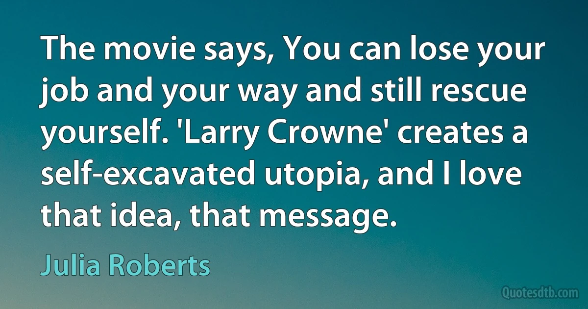 The movie says, You can lose your job and your way and still rescue yourself. 'Larry Crowne' creates a self-excavated utopia, and I love that idea, that message. (Julia Roberts)