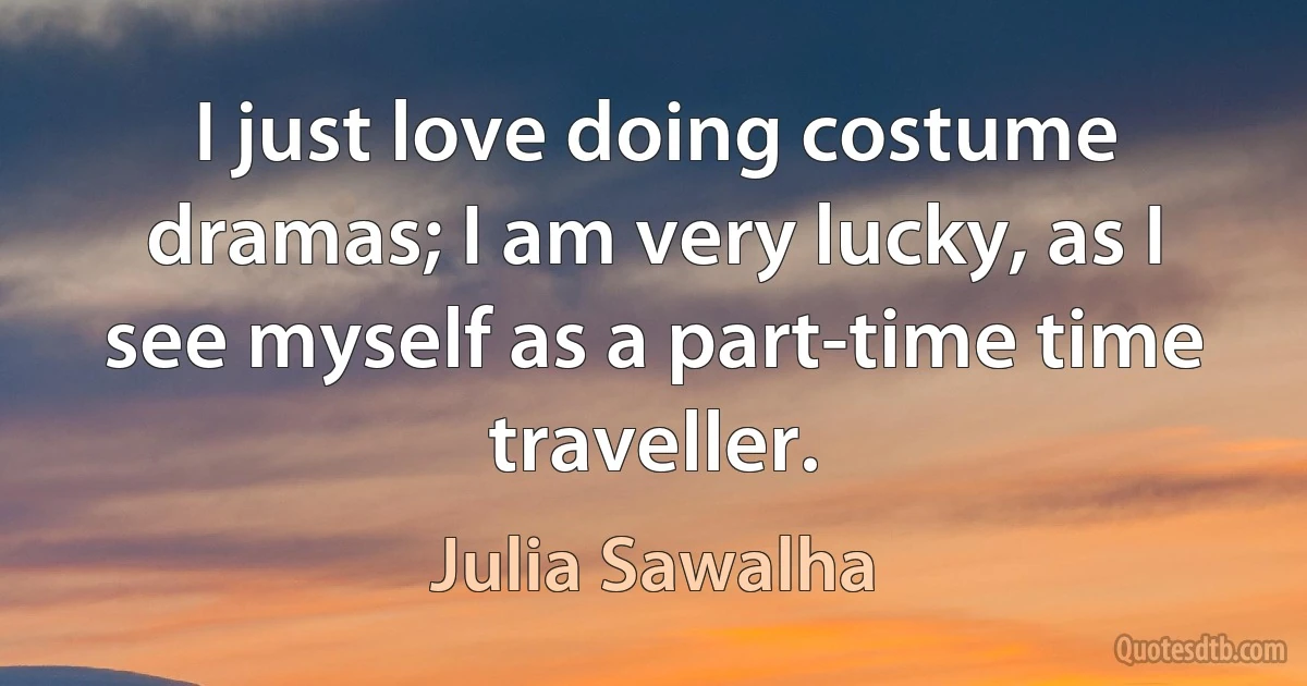 I just love doing costume dramas; I am very lucky, as I see myself as a part-time time traveller. (Julia Sawalha)