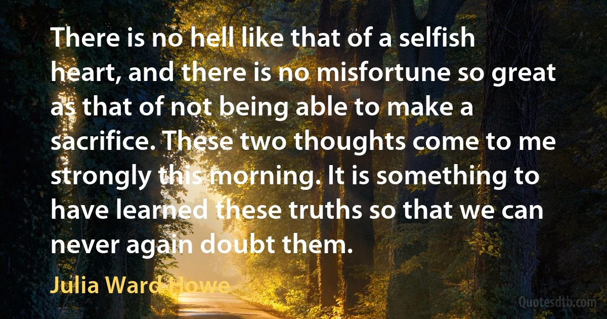 There is no hell like that of a selfish heart, and there is no misfortune so great as that of not being able to make a sacrifice. These two thoughts come to me strongly this morning. It is something to have learned these truths so that we can never again doubt them. (Julia Ward Howe)