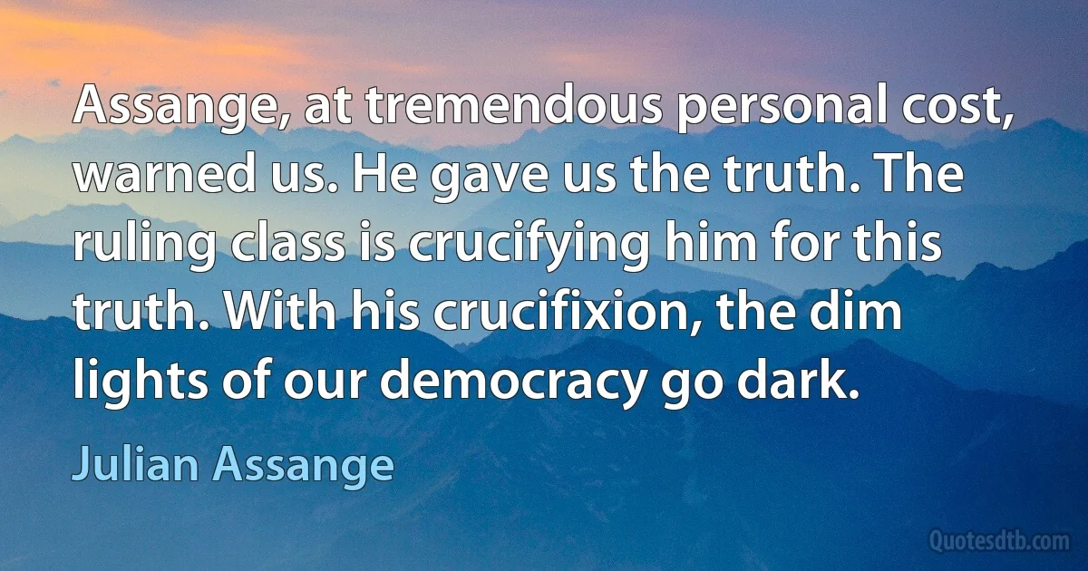 Assange, at tremendous personal cost, warned us. He gave us the truth. The ruling class is crucifying him for this truth. With his crucifixion, the dim lights of our democracy go dark. (Julian Assange)