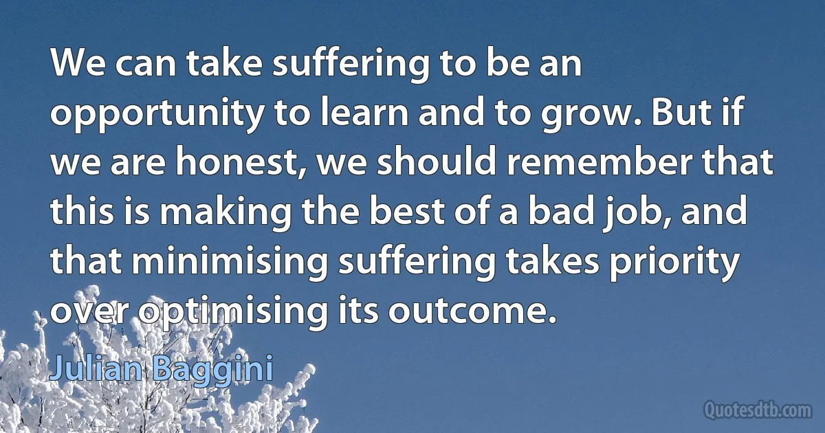 We can take suffering to be an opportunity to learn and to grow. But if we are honest, we should remember that this is making the best of a bad job, and that minimising suffering takes priority over optimising its outcome. (Julian Baggini)