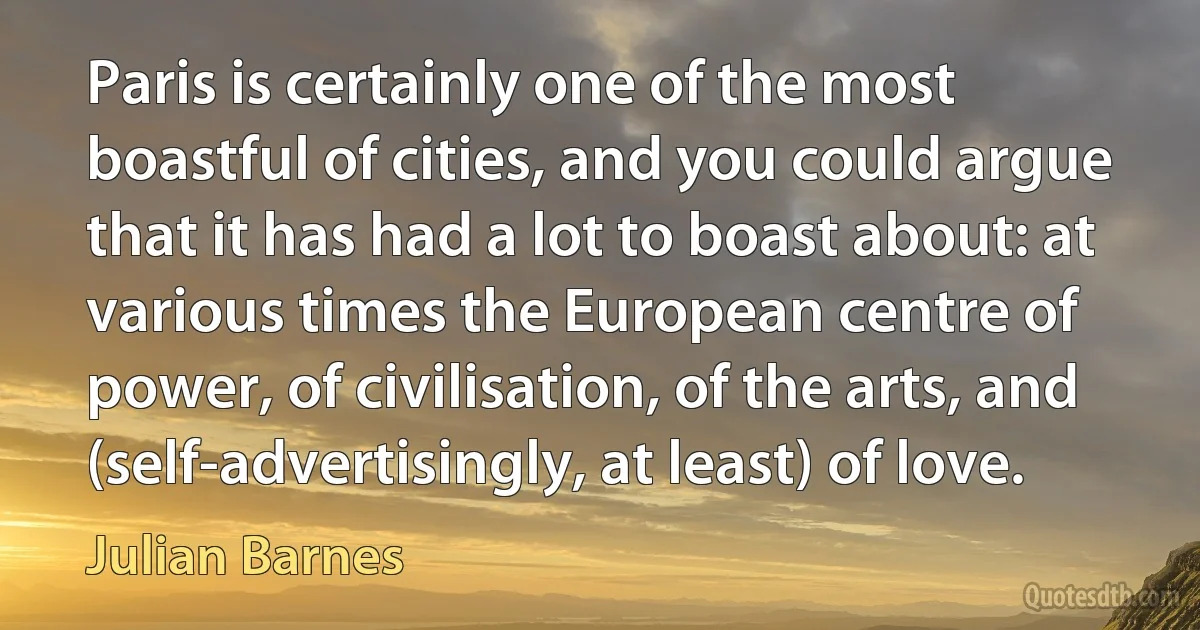 Paris is certainly one of the most boastful of cities, and you could argue that it has had a lot to boast about: at various times the European centre of power, of civilisation, of the arts, and (self-advertisingly, at least) of love. (Julian Barnes)