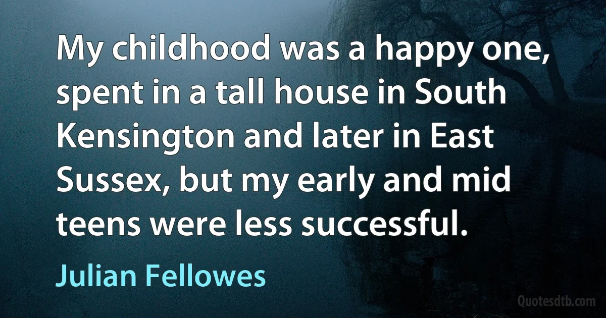 My childhood was a happy one, spent in a tall house in South Kensington and later in East Sussex, but my early and mid teens were less successful. (Julian Fellowes)