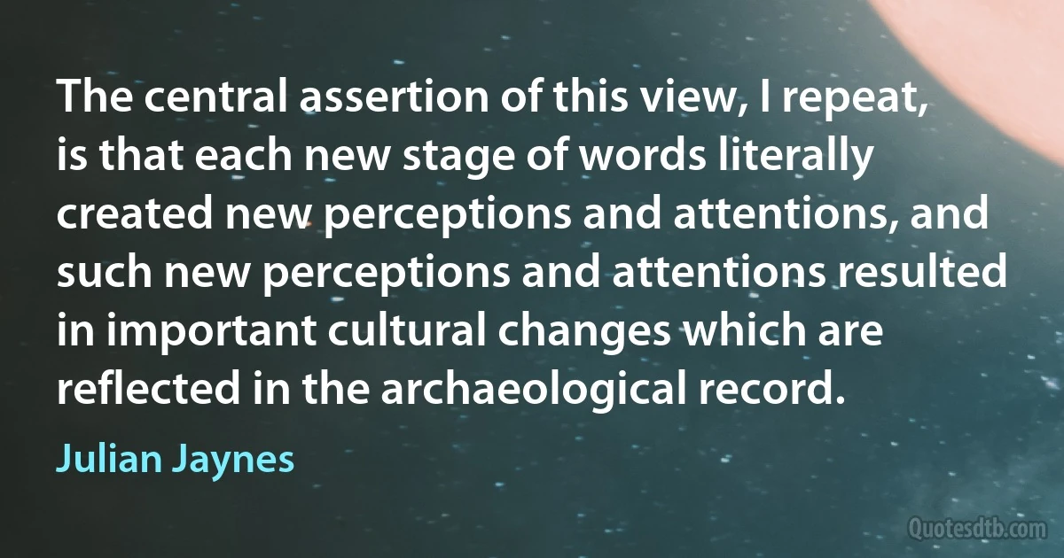 The central assertion of this view, I repeat, is that each new stage of words literally created new perceptions and attentions, and such new perceptions and attentions resulted in important cultural changes which are reflected in the archaeological record. (Julian Jaynes)