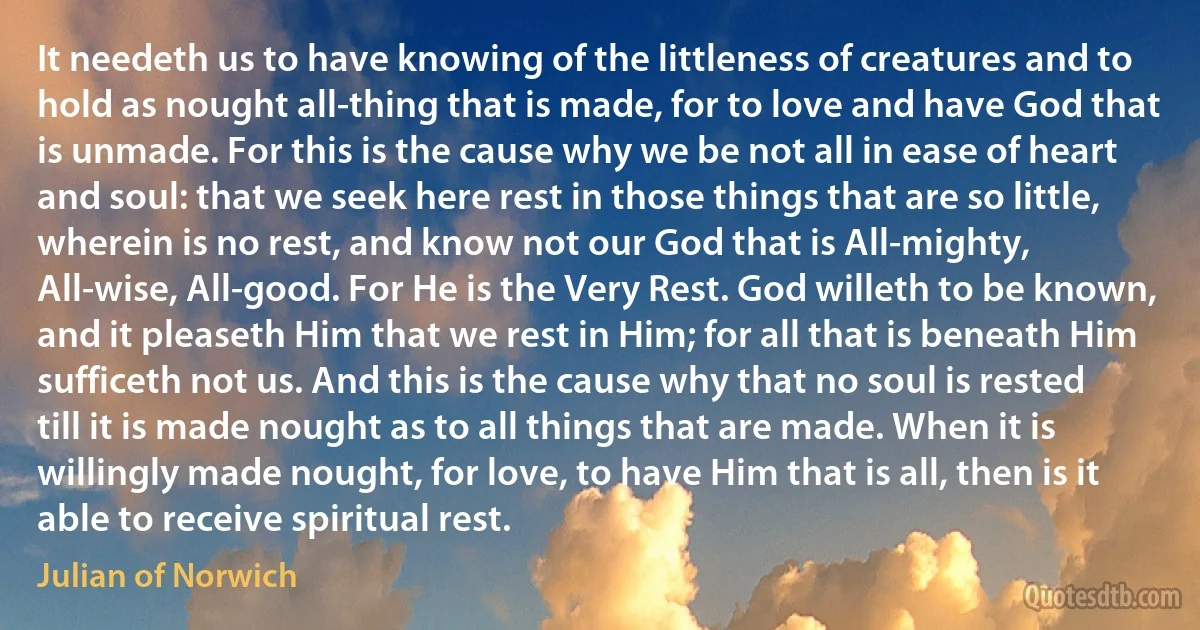 It needeth us to have knowing of the littleness of creatures and to hold as nought all-thing that is made, for to love and have God that is unmade. For this is the cause why we be not all in ease of heart and soul: that we seek here rest in those things that are so little, wherein is no rest, and know not our God that is All-mighty, All-wise, All-good. For He is the Very Rest. God willeth to be known, and it pleaseth Him that we rest in Him; for all that is beneath Him sufficeth not us. And this is the cause why that no soul is rested till it is made nought as to all things that are made. When it is willingly made nought, for love, to have Him that is all, then is it able to receive spiritual rest. (Julian of Norwich)