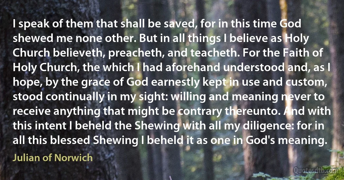 I speak of them that shall be saved, for in this time God shewed me none other. But in all things I believe as Holy Church believeth, preacheth, and teacheth. For the Faith of Holy Church, the which I had aforehand understood and, as I hope, by the grace of God earnestly kept in use and custom, stood continually in my sight: willing and meaning never to receive anything that might be contrary thereunto. And with this intent I beheld the Shewing with all my diligence: for in all this blessed Shewing I beheld it as one in God's meaning. (Julian of Norwich)