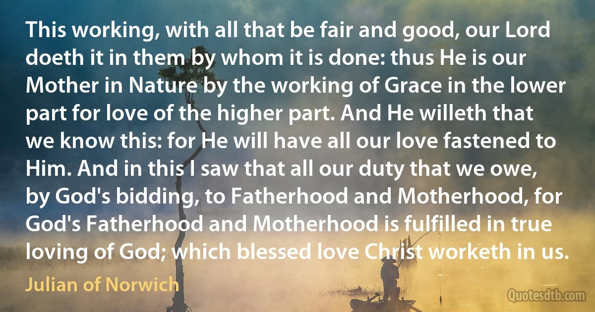 This working, with all that be fair and good, our Lord doeth it in them by whom it is done: thus He is our Mother in Nature by the working of Grace in the lower part for love of the higher part. And He willeth that we know this: for He will have all our love fastened to Him. And in this I saw that all our duty that we owe, by God's bidding, to Fatherhood and Motherhood, for God's Fatherhood and Motherhood is fulfilled in true loving of God; which blessed love Christ worketh in us. (Julian of Norwich)