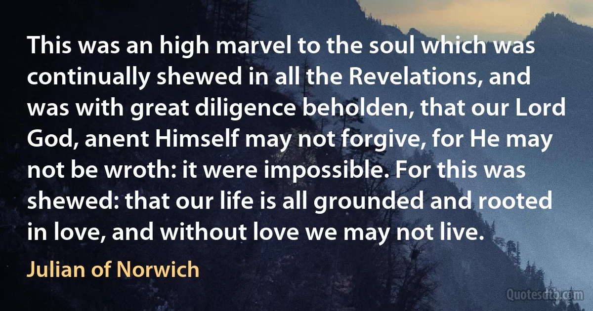 This was an high marvel to the soul which was continually shewed in all the Revelations, and was with great diligence beholden, that our Lord God, anent Himself may not forgive, for He may not be wroth: it were impossible. For this was shewed: that our life is all grounded and rooted in love, and without love we may not live. (Julian of Norwich)