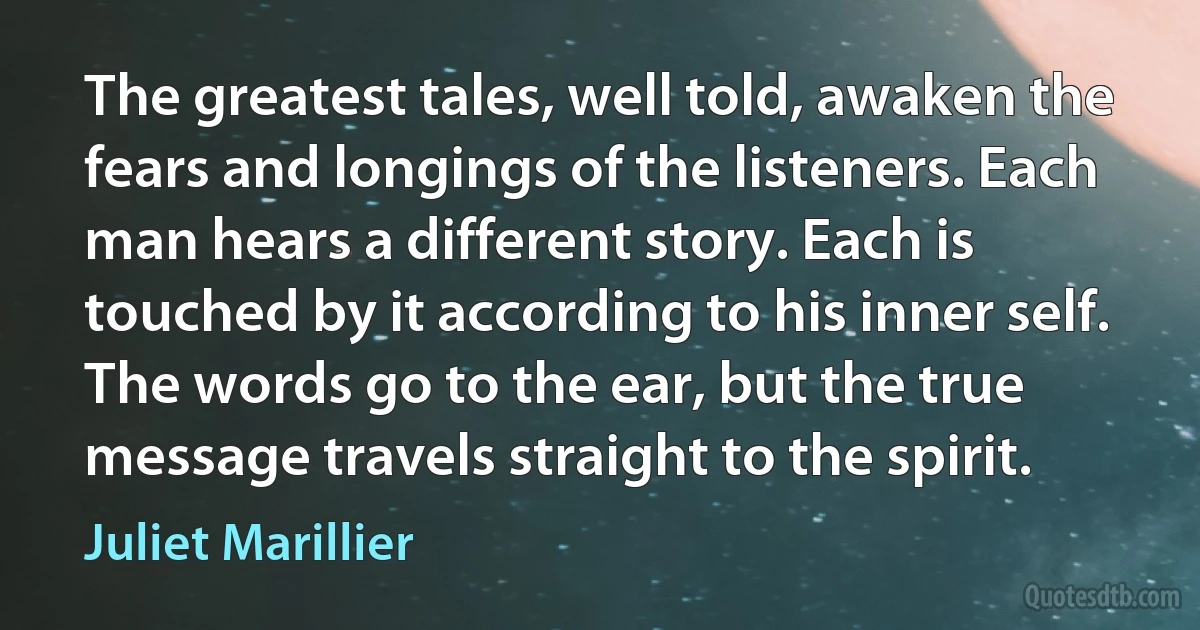 The greatest tales, well told, awaken the fears and longings of the listeners. Each man hears a different story. Each is touched by it according to his inner self. The words go to the ear, but the true message travels straight to the spirit. (Juliet Marillier)