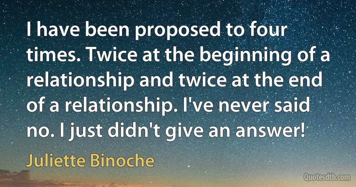 I have been proposed to four times. Twice at the beginning of a relationship and twice at the end of a relationship. I've never said no. I just didn't give an answer! (Juliette Binoche)