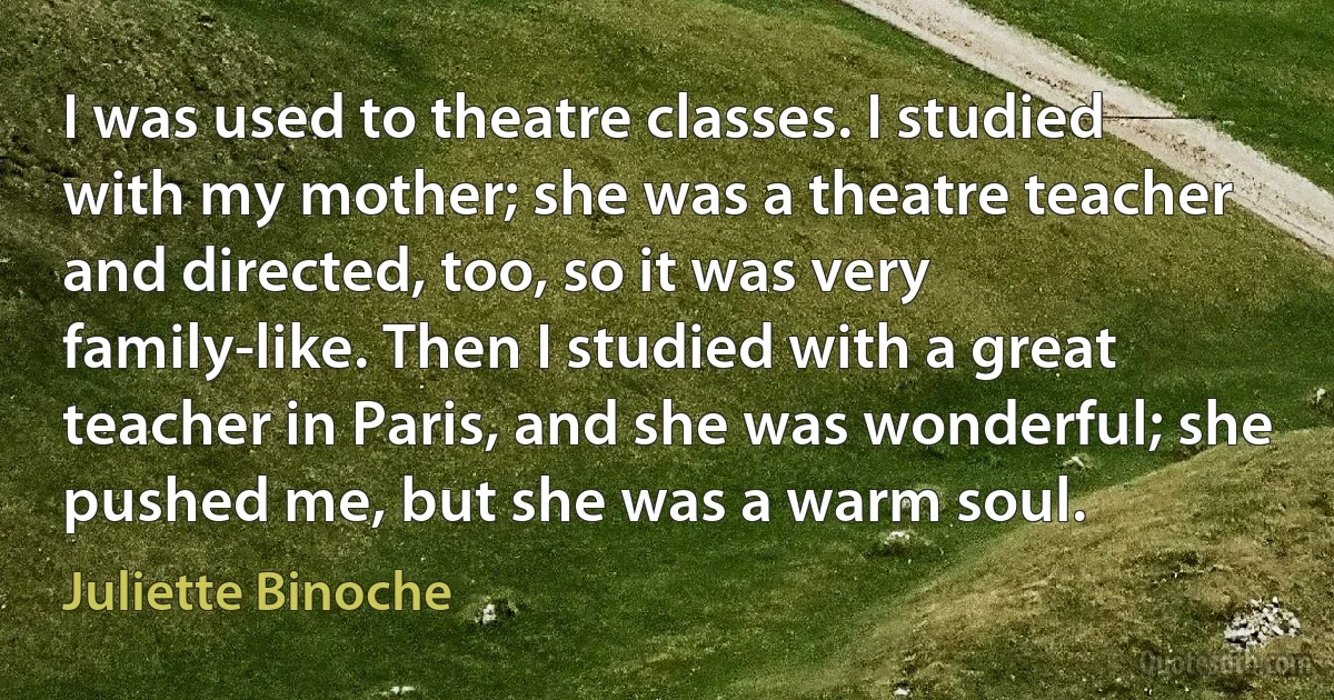 I was used to theatre classes. I studied with my mother; she was a theatre teacher and directed, too, so it was very family-like. Then I studied with a great teacher in Paris, and she was wonderful; she pushed me, but she was a warm soul. (Juliette Binoche)