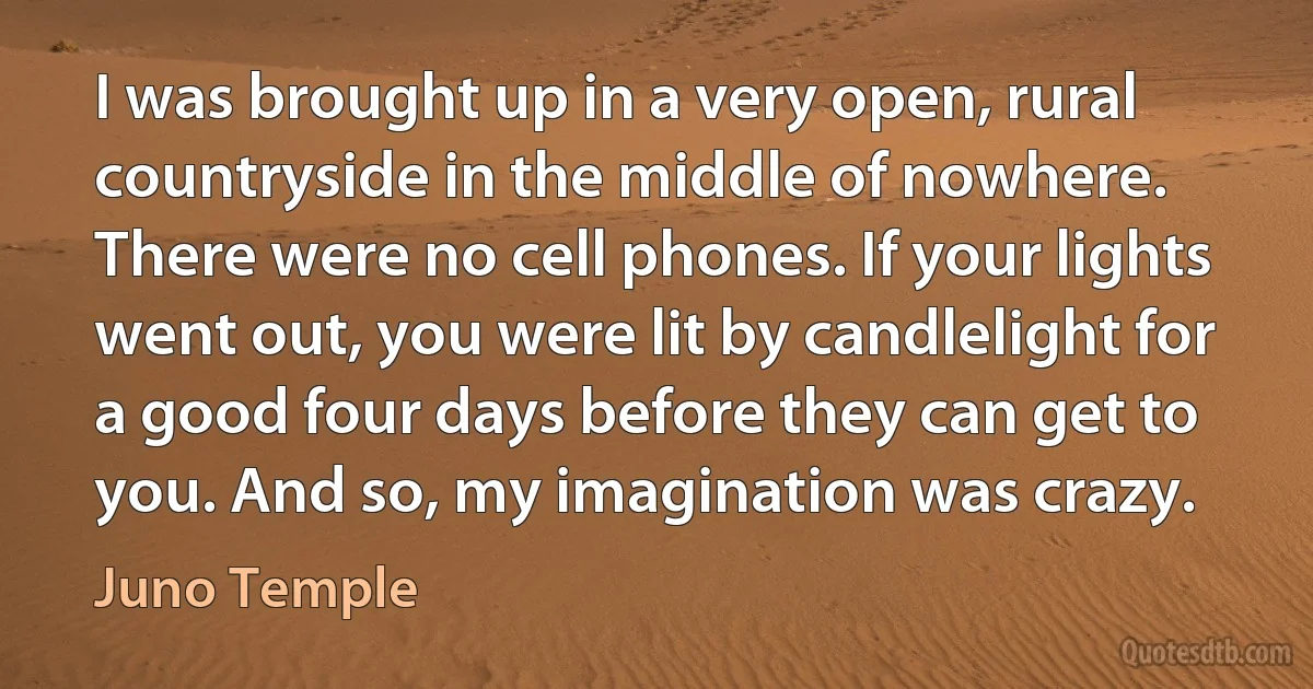 I was brought up in a very open, rural countryside in the middle of nowhere. There were no cell phones. If your lights went out, you were lit by candlelight for a good four days before they can get to you. And so, my imagination was crazy. (Juno Temple)