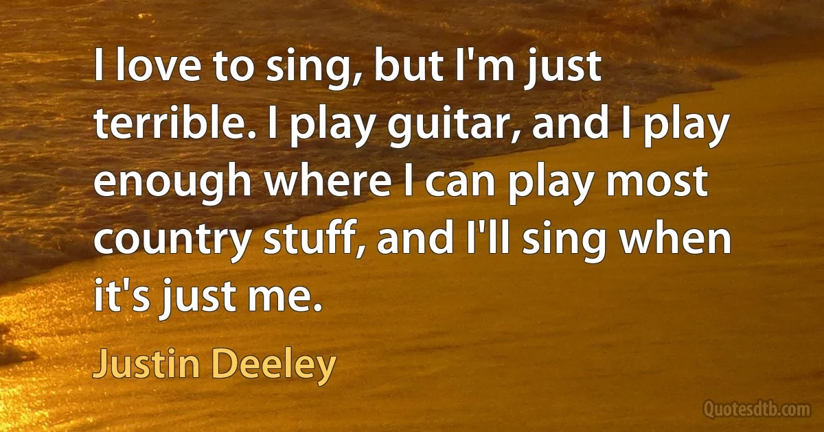 I love to sing, but I'm just terrible. I play guitar, and I play enough where I can play most country stuff, and I'll sing when it's just me. (Justin Deeley)