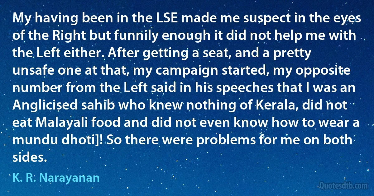 My having been in the LSE made me suspect in the eyes of the Right but funnily enough it did not help me with the Left either. After getting a seat, and a pretty unsafe one at that, my campaign started, my opposite number from the Left said in his speeches that I was an Anglicised sahib who knew nothing of Kerala, did not eat Malayali food and did not even know how to wear a mundu dhoti]! So there were problems for me on both sides. (K. R. Narayanan)