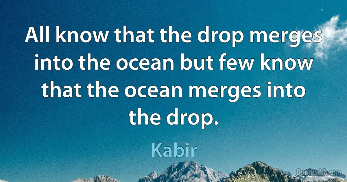 All know that the drop merges into the ocean but few know that the ocean merges into the drop. (Kabir)