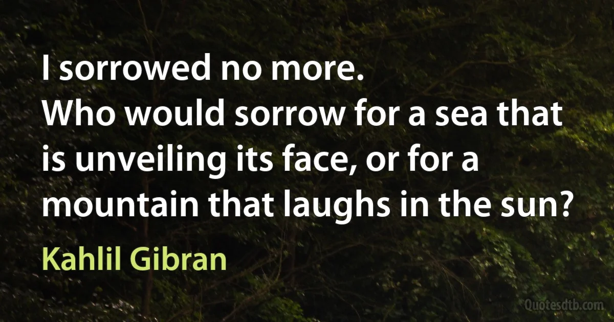 I sorrowed no more.
Who would sorrow for a sea that is unveiling its face, or for a mountain that laughs in the sun? (Kahlil Gibran)