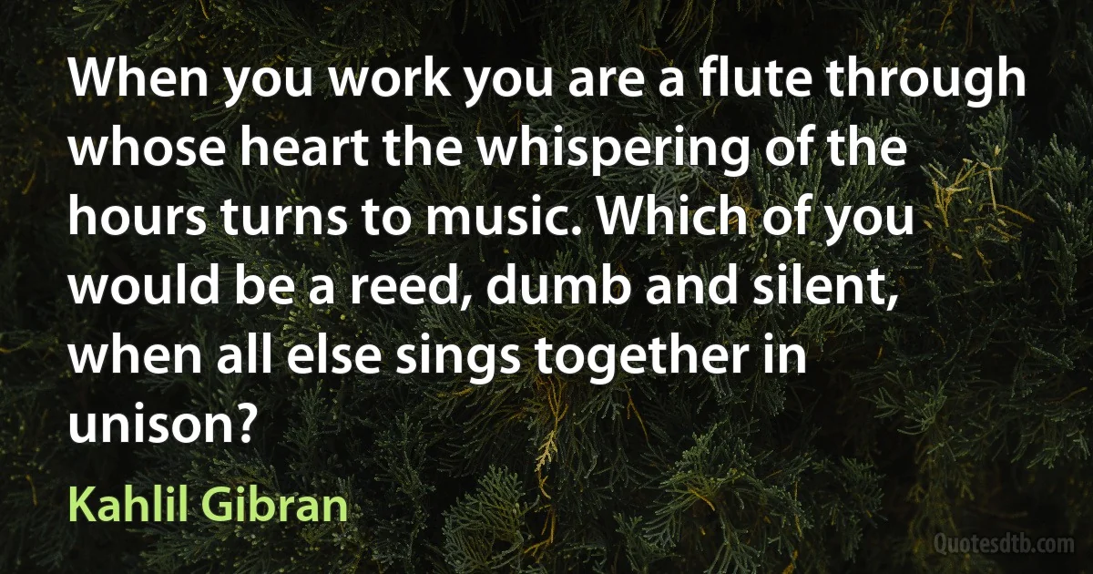 When you work you are a flute through whose heart the whispering of the hours turns to music. Which of you would be a reed, dumb and silent, when all else sings together in unison? (Kahlil Gibran)