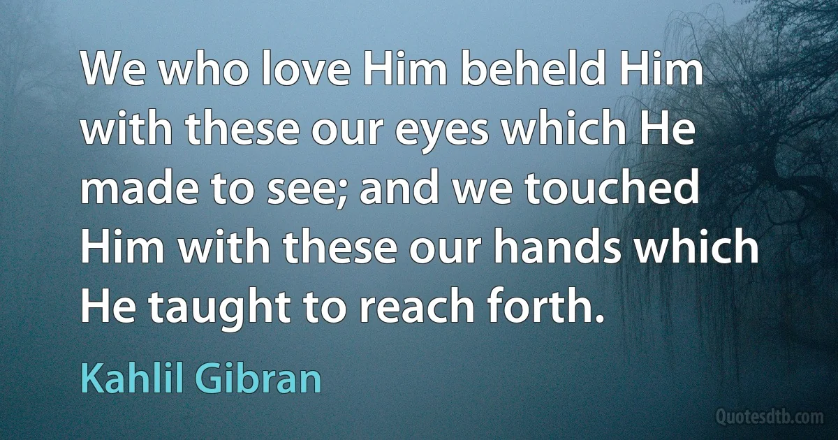 We who love Him beheld Him with these our eyes which He made to see; and we touched Him with these our hands which He taught to reach forth. (Kahlil Gibran)