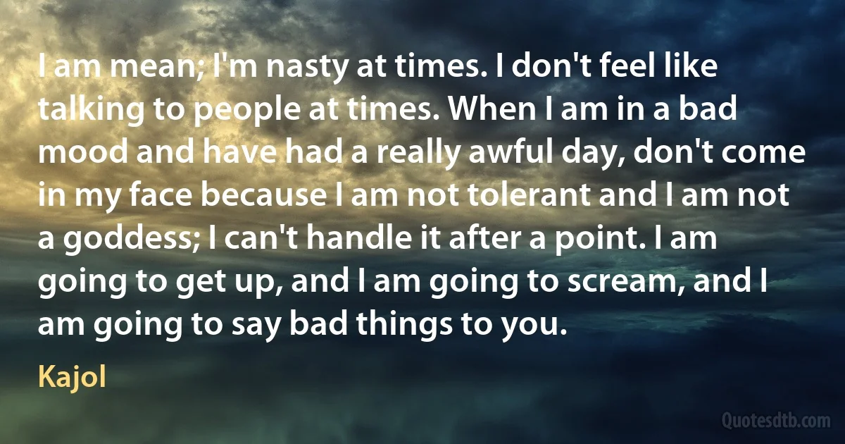 I am mean; I'm nasty at times. I don't feel like talking to people at times. When I am in a bad mood and have had a really awful day, don't come in my face because I am not tolerant and I am not a goddess; I can't handle it after a point. I am going to get up, and I am going to scream, and I am going to say bad things to you. (Kajol)