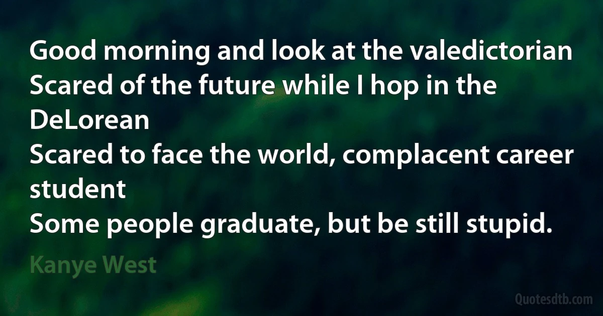 Good morning and look at the valedictorian
Scared of the future while I hop in the DeLorean
Scared to face the world, complacent career student
Some people graduate, but be still stupid. (Kanye West)