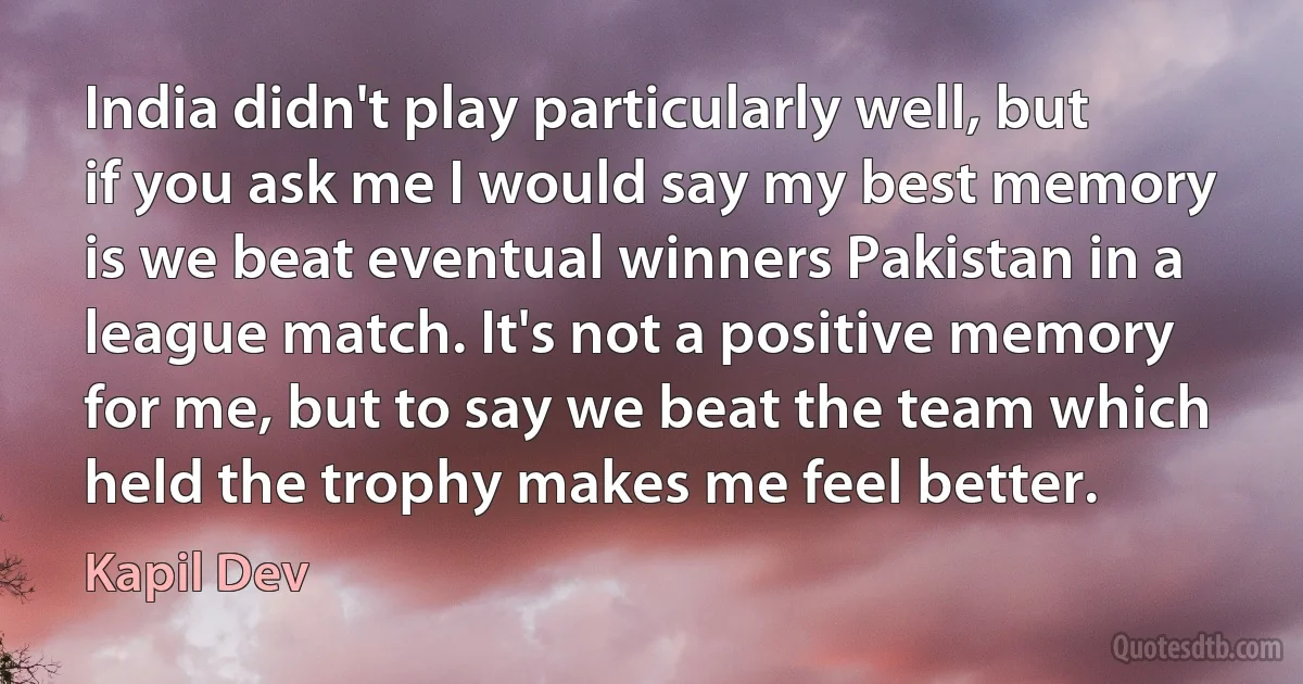 India didn't play particularly well, but if you ask me I would say my best memory is we beat eventual winners Pakistan in a league match. It's not a positive memory for me, but to say we beat the team which held the trophy makes me feel better. (Kapil Dev)