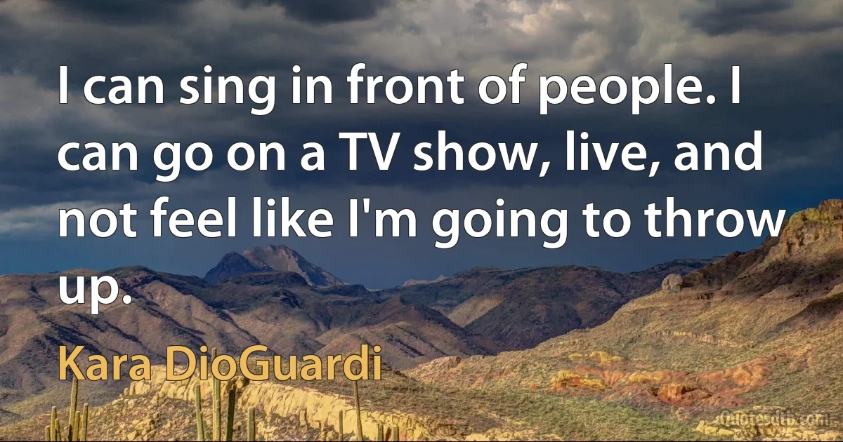 I can sing in front of people. I can go on a TV show, live, and not feel like I'm going to throw up. (Kara DioGuardi)