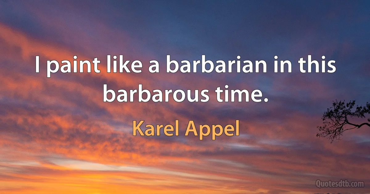 I paint like a barbarian in this barbarous time. (Karel Appel)