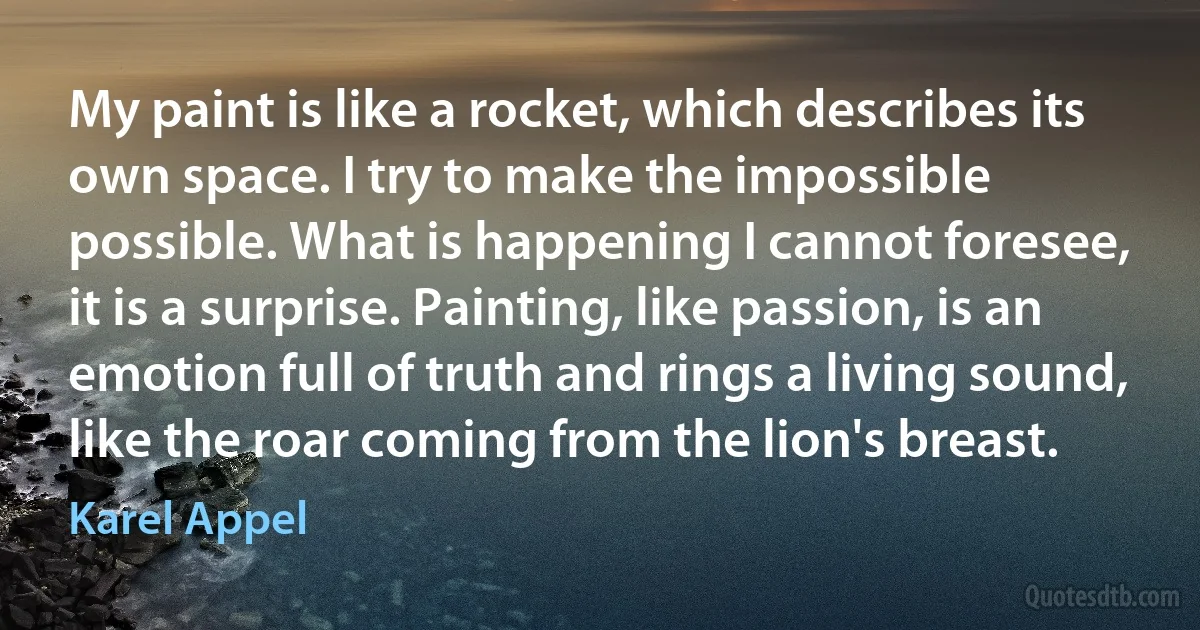 My paint is like a rocket, which describes its own space. I try to make the impossible possible. What is happening I cannot foresee, it is a surprise. Painting, like passion, is an emotion full of truth and rings a living sound, like the roar coming from the lion's breast. (Karel Appel)