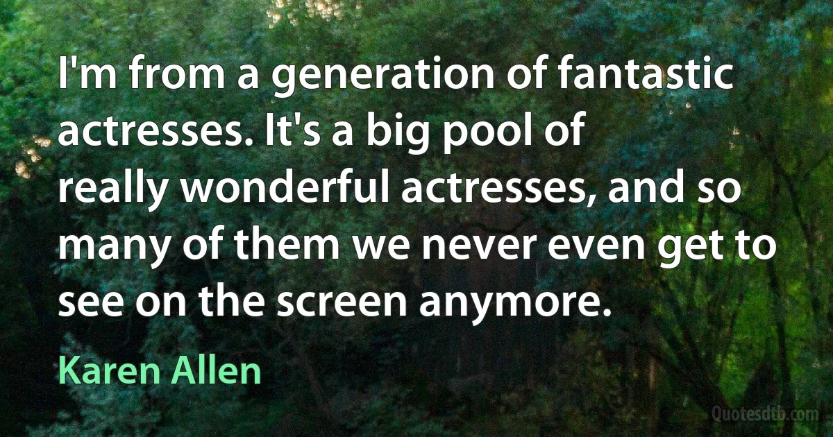 I'm from a generation of fantastic actresses. It's a big pool of really wonderful actresses, and so many of them we never even get to see on the screen anymore. (Karen Allen)