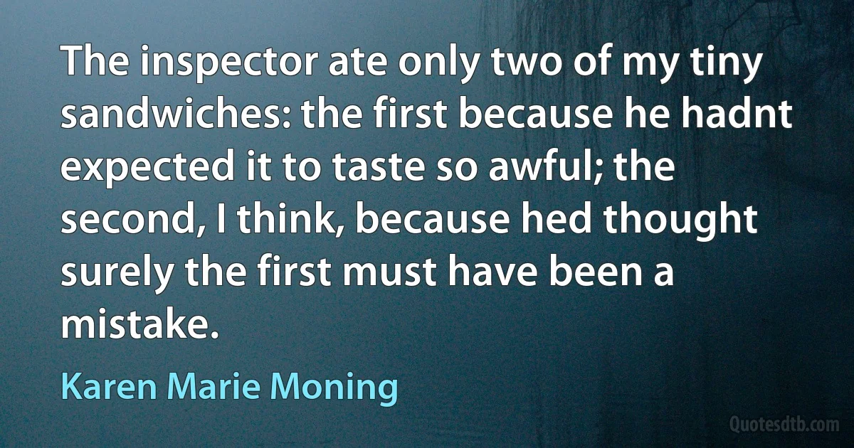 The inspector ate only two of my tiny sandwiches: the first because he hadnt expected it to taste so awful; the second, I think, because hed thought surely the first must have been a mistake. (Karen Marie Moning)