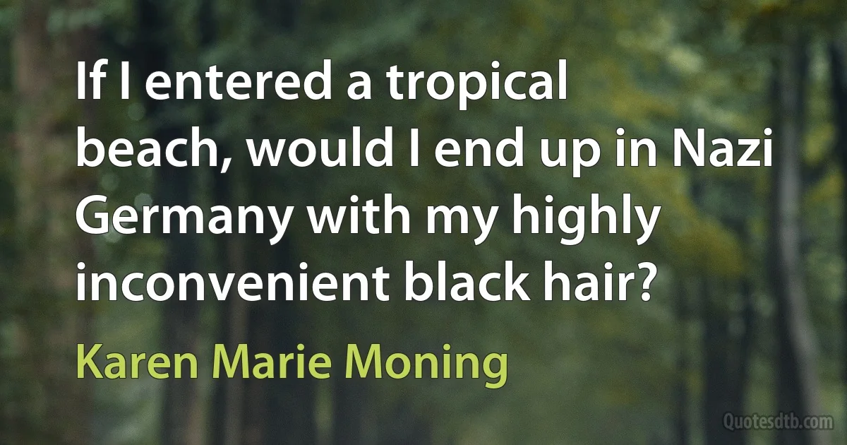 If I entered a tropical beach, would I end up in Nazi Germany with my highly inconvenient black hair? (Karen Marie Moning)