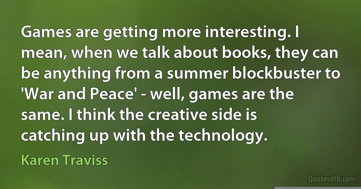 Games are getting more interesting. I mean, when we talk about books, they can be anything from a summer blockbuster to 'War and Peace' - well, games are the same. I think the creative side is catching up with the technology. (Karen Traviss)