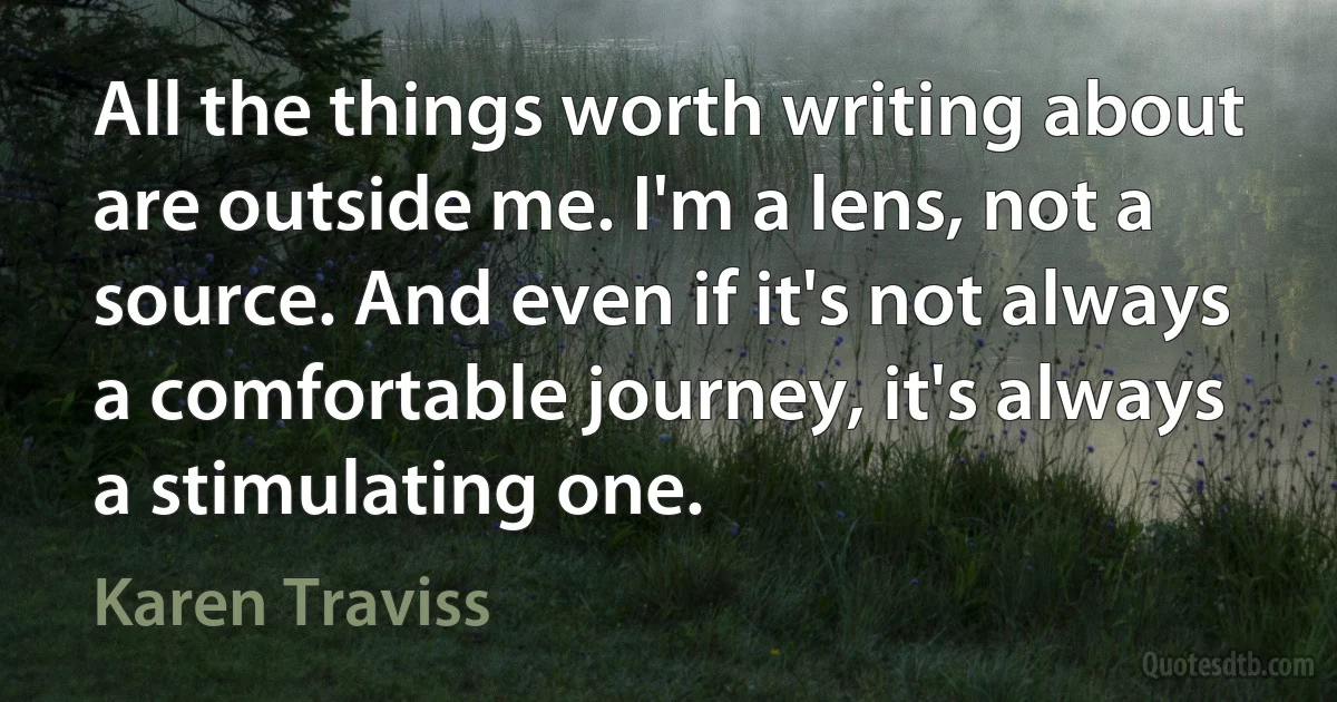 All the things worth writing about are outside me. I'm a lens, not a source. And even if it's not always a comfortable journey, it's always a stimulating one. (Karen Traviss)