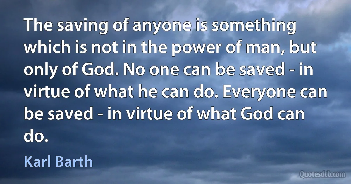 The saving of anyone is something which is not in the power of man, but only of God. No one can be saved - in virtue of what he can do. Everyone can be saved - in virtue of what God can do. (Karl Barth)