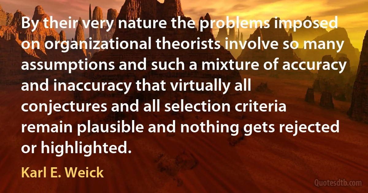 By their very nature the problems imposed on organizational theorists involve so many assumptions and such a mixture of accuracy and inaccuracy that virtually all conjectures and all selection criteria remain plausible and nothing gets rejected or highlighted. (Karl E. Weick)