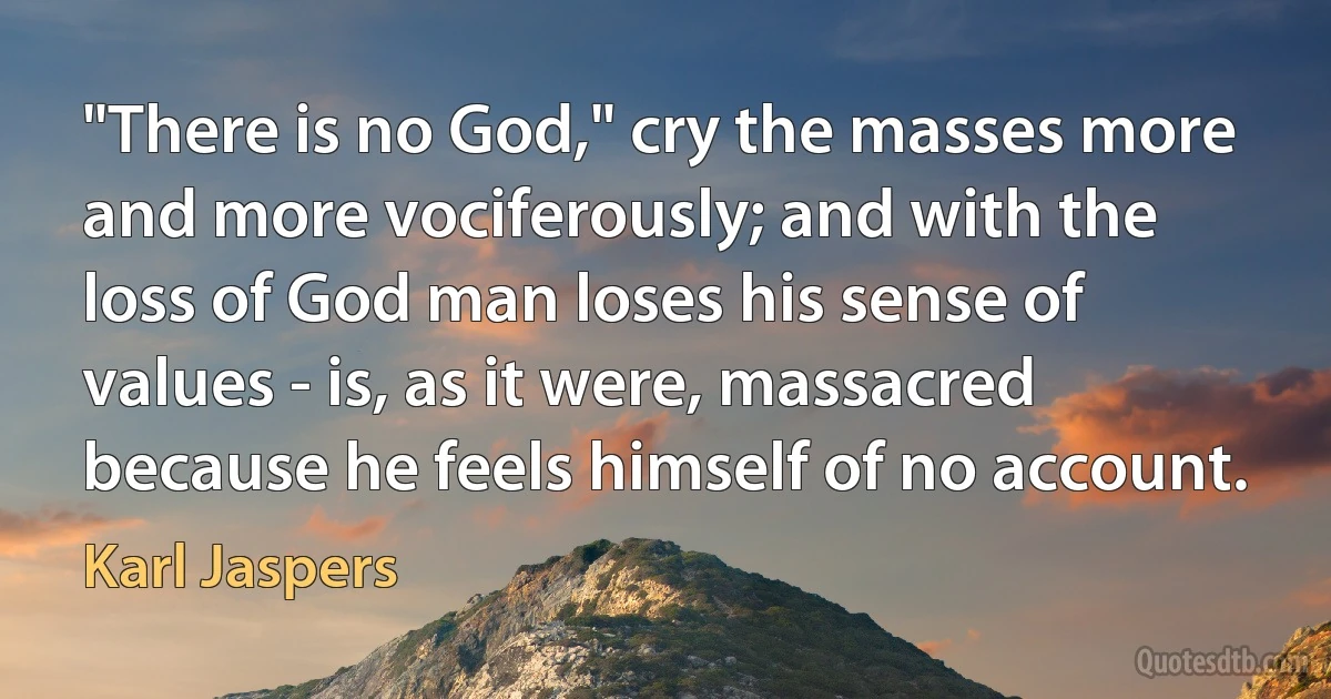 "There is no God," cry the masses more and more vociferously; and with the loss of God man loses his sense of values - is, as it were, massacred because he feels himself of no account. (Karl Jaspers)