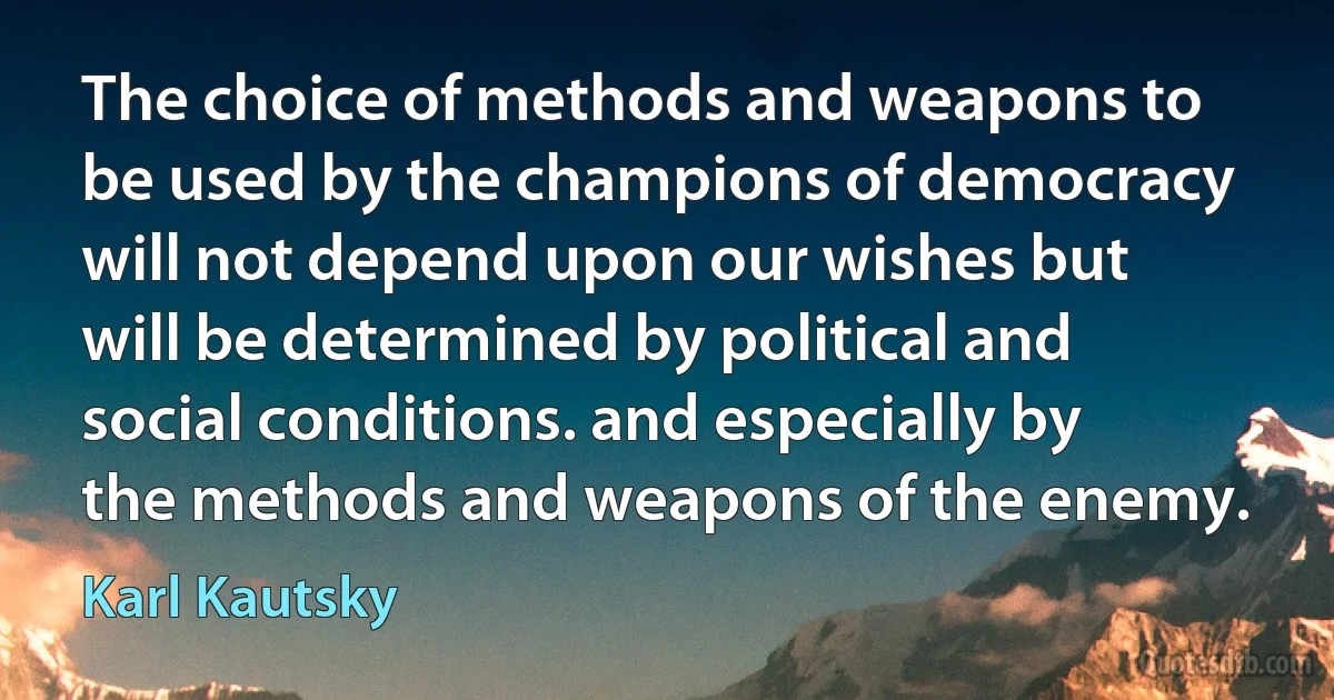 The choice of methods and weapons to be used by the champions of democracy will not depend upon our wishes but will be determined by political and social conditions. and especially by the methods and weapons of the enemy. (Karl Kautsky)