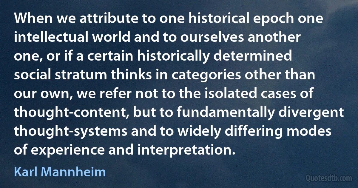 When we attribute to one historical epoch one intellectual world and to ourselves another one, or if a certain historically determined social stratum thinks in categories other than our own, we refer not to the isolated cases of thought-content, but to fundamentally divergent thought-systems and to widely differing modes of experience and interpretation. (Karl Mannheim)