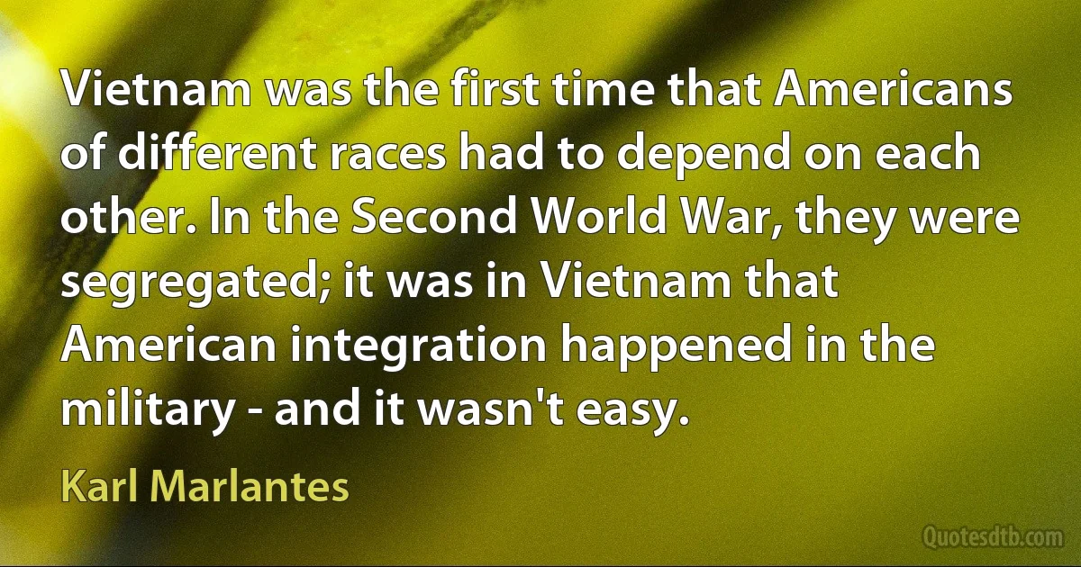 Vietnam was the first time that Americans of different races had to depend on each other. In the Second World War, they were segregated; it was in Vietnam that American integration happened in the military - and it wasn't easy. (Karl Marlantes)