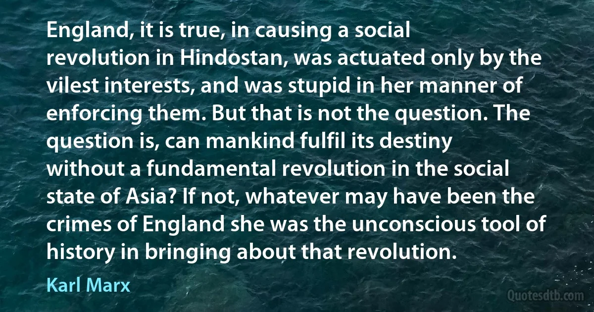 England, it is true, in causing a social revolution in Hindostan, was actuated only by the vilest interests, and was stupid in her manner of enforcing them. But that is not the question. The question is, can mankind fulfil its destiny without a fundamental revolution in the social state of Asia? If not, whatever may have been the crimes of England she was the unconscious tool of history in bringing about that revolution. (Karl Marx)