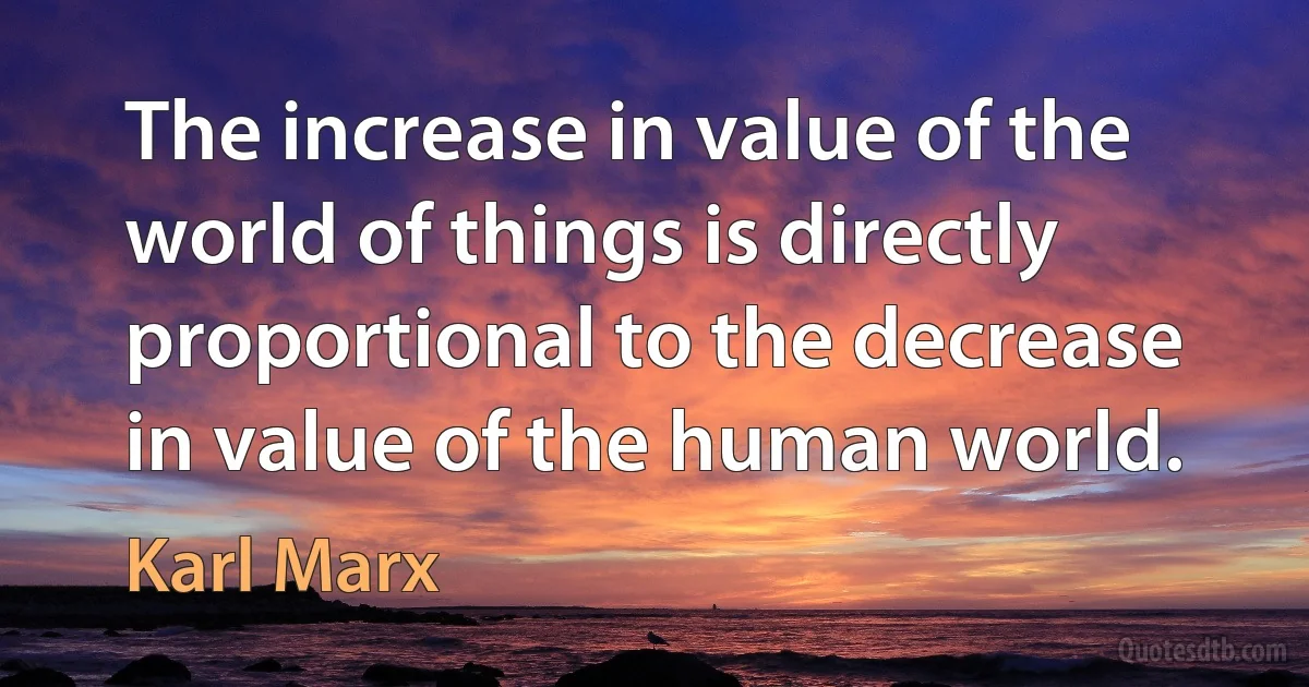 The increase in value of the world of things is directly proportional to the decrease in value of the human world. (Karl Marx)