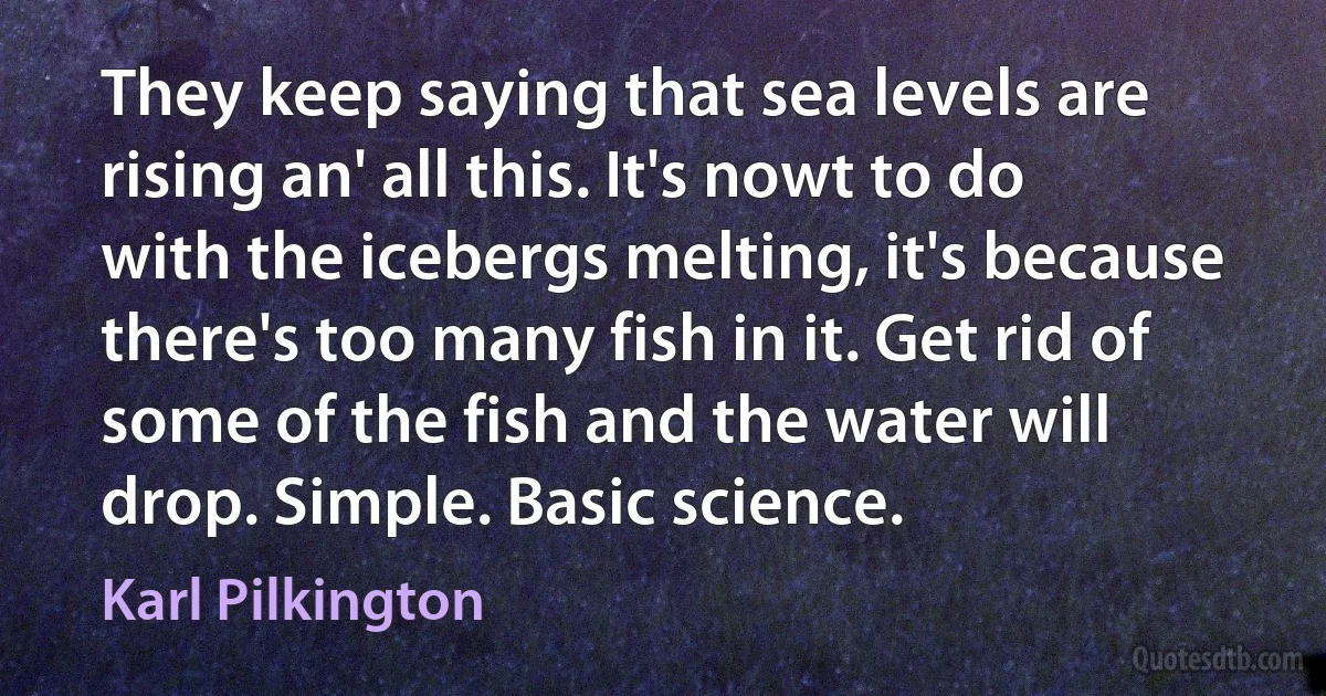 They keep saying that sea levels are rising an' all this. It's nowt to do with the icebergs melting, it's because there's too many fish in it. Get rid of some of the fish and the water will drop. Simple. Basic science. (Karl Pilkington)