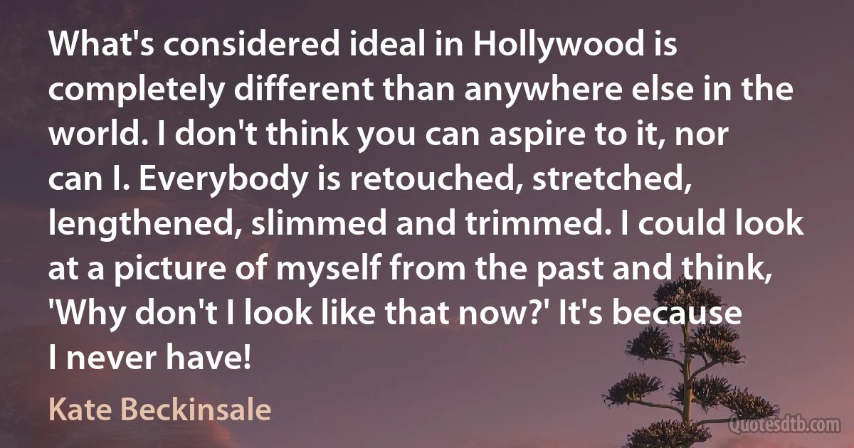 What's considered ideal in Hollywood is completely different than anywhere else in the world. I don't think you can aspire to it, nor can I. Everybody is retouched, stretched, lengthened, slimmed and trimmed. I could look at a picture of myself from the past and think, 'Why don't I look like that now?' It's because I never have! (Kate Beckinsale)