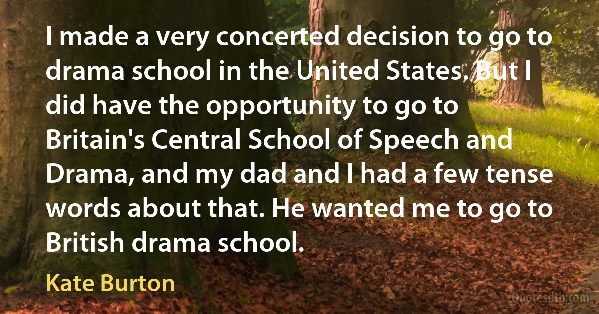 I made a very concerted decision to go to drama school in the United States. But I did have the opportunity to go to Britain's Central School of Speech and Drama, and my dad and I had a few tense words about that. He wanted me to go to British drama school. (Kate Burton)