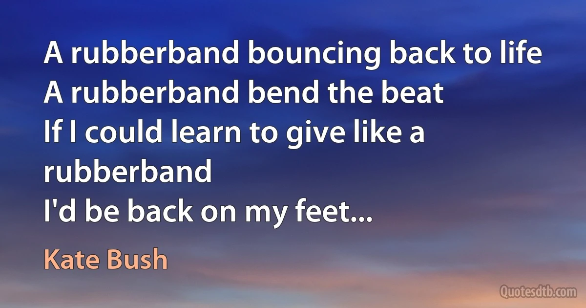 A rubberband bouncing back to life
A rubberband bend the beat
If I could learn to give like a rubberband
I'd be back on my feet... (Kate Bush)